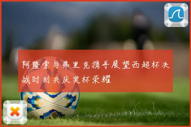 阿隆索与弗里克携手展望西超杯决战时刻共庆奖杯荣耀