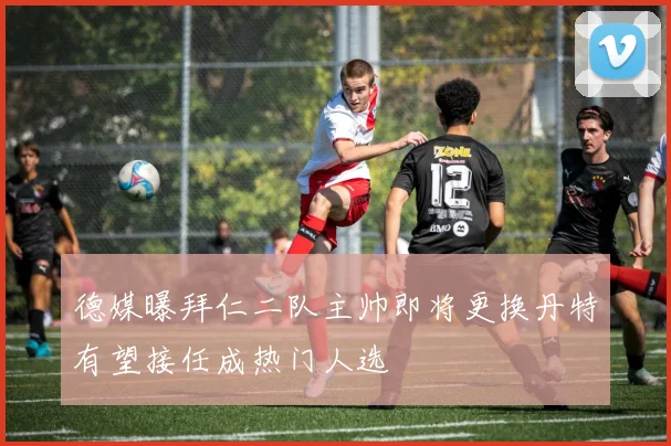 德媒曝拜仁二队主帅即将更换丹特有望接任成热门人选
