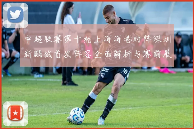 中超联赛第十轮上海海港对阵深圳新鹏城首发阵容全面解析与赛前展望