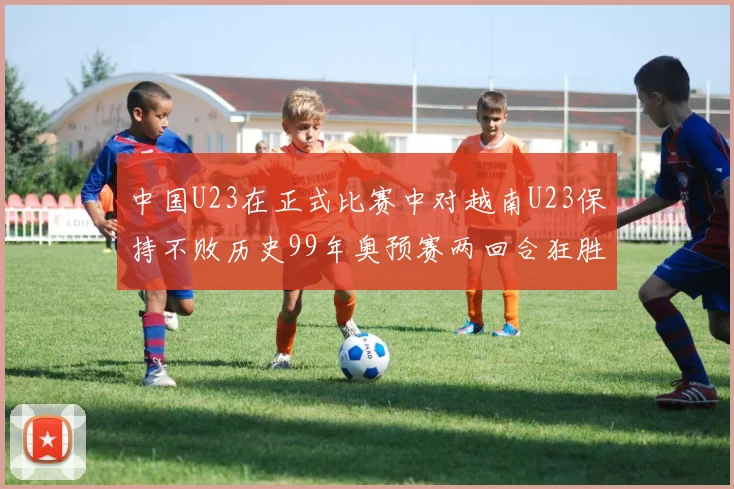中国U23在正式比赛中对越南U23保持不败历史99年奥预赛两回合狂胜7-0