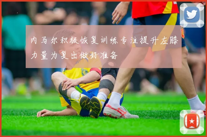 内马尔积极恢复训练专注提升左膝力量为复出做好准备