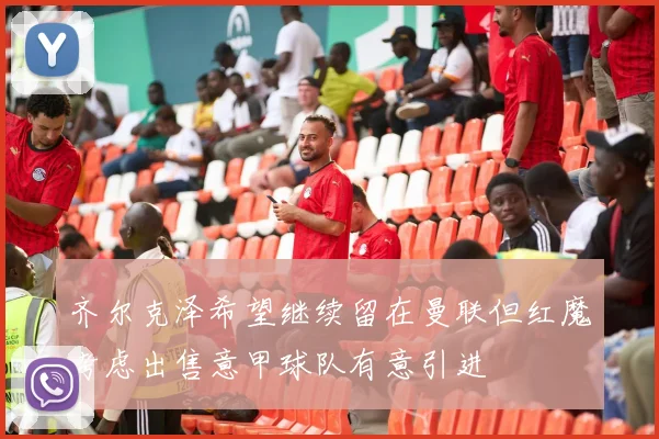 齐尔克泽希望继续留在曼联但红魔考虑出售意甲球队有意引进