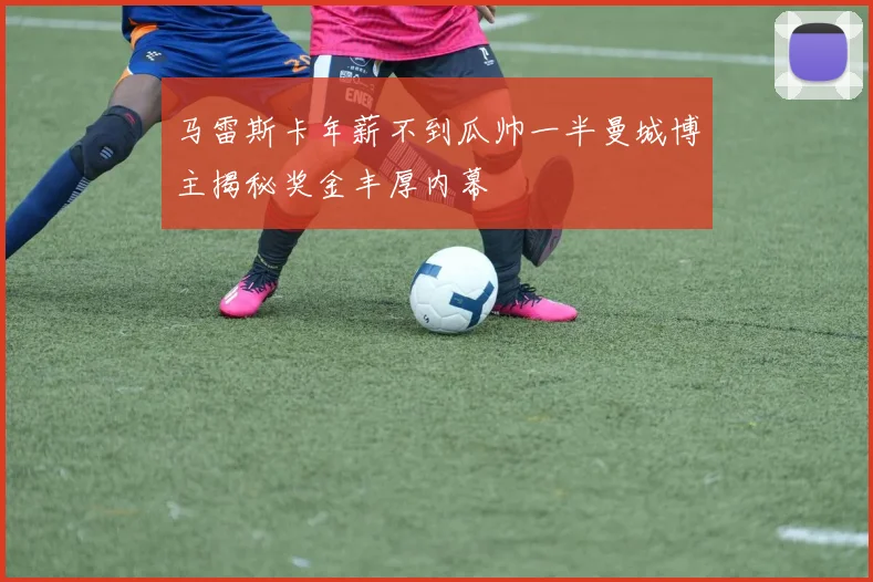 马雷斯卡年薪不到瓜帅一半曼城博主揭秘奖金丰厚内幕