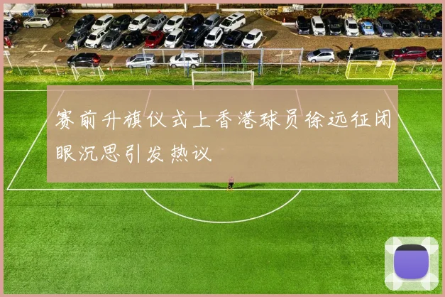 赛前升旗仪式上香港球员徐远征闭眼沉思引发热议