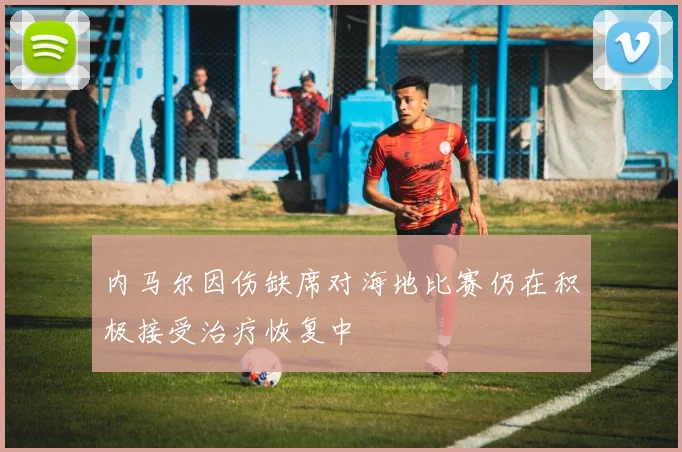 内马尔因伤缺席对海地比赛仍在积极接受治疗恢复中