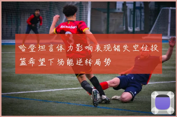 哈登坦言体力影响表现错失空位投篮希望下场能逆转局势