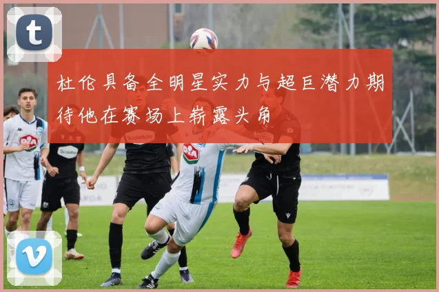 杜伦具备全明星实力与超巨潜力期待他在赛场上崭露头角