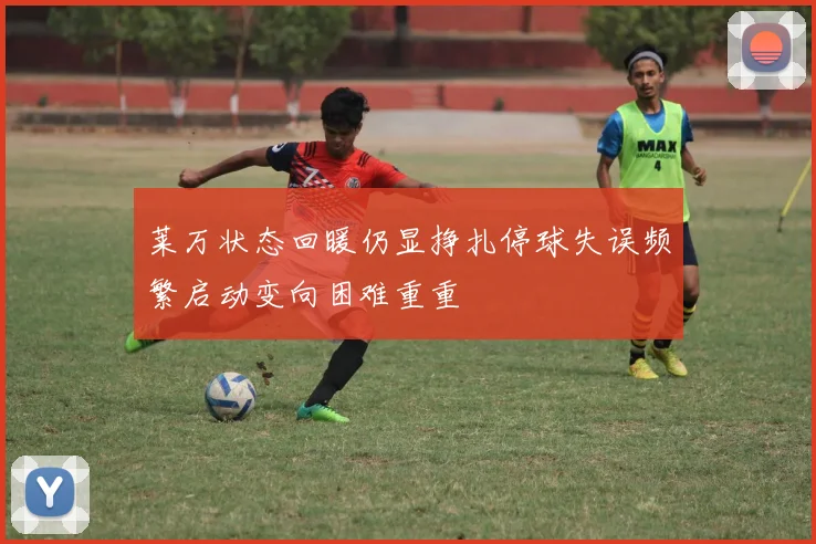 莱万状态回暖仍显挣扎停球失误频繁启动变向困难重重