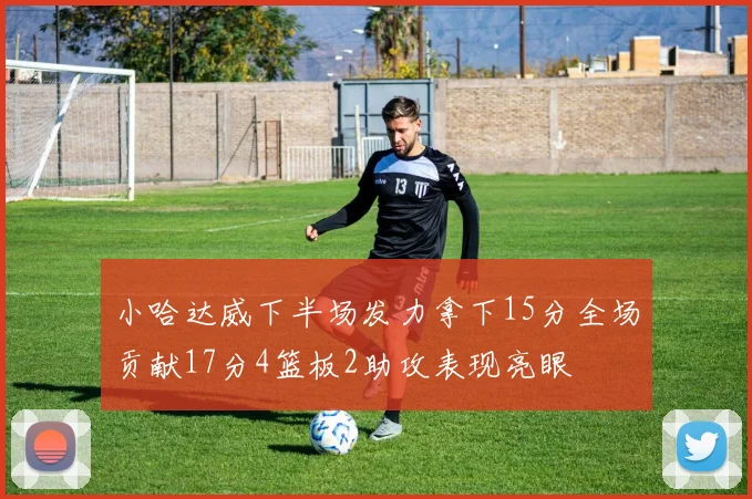 小哈达威下半场发力拿下15分全场贡献17分4篮板2助攻表现亮眼