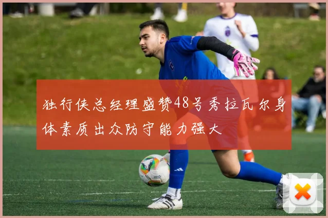 独行侠总经理盛赞48号秀拉瓦尔身体素质出众防守能力强大
