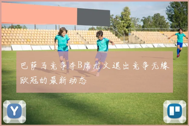 巴萨马竞争夺B席尤文退出竞争无缘欧冠的最新动态