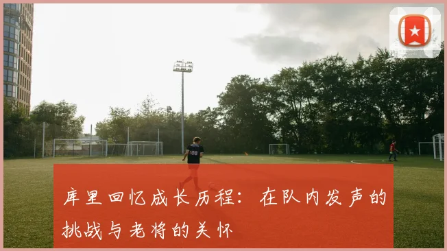 库里回忆成长历程：在队内发声的挑战与老将的关怀