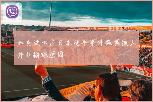 加克波回应日本绝平事件强调换人并非输球原因