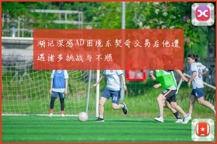 湖记深感AD困境东契奇交易后他遭遇诸多挑战与不顺