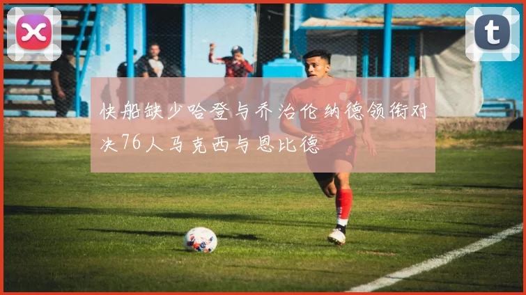 快船缺少哈登与乔治伦纳德领衔对决76人马克西与恩比德