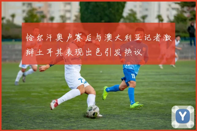 恰尔汗奥卢赛后与澳大利亚记者激辩土耳其表现出色引发热议