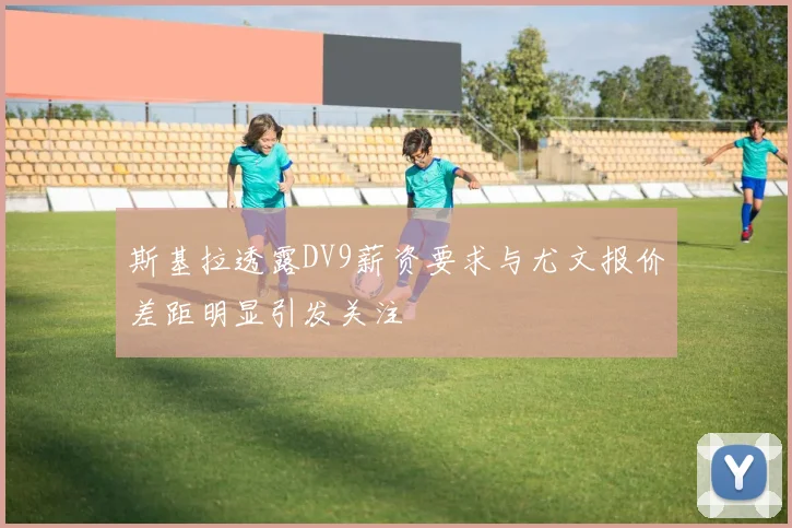 斯基拉透露DV9薪资要求与尤文报价差距明显引发关注
