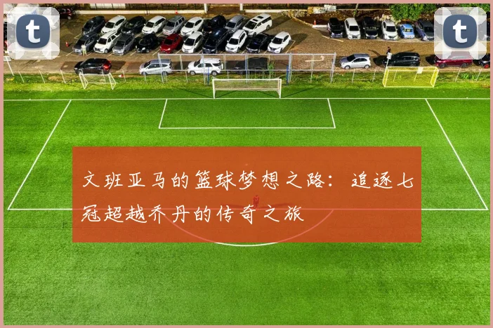 文班亚马的篮球梦想之路：追逐七冠超越乔丹的传奇之旅