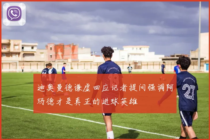迪奥曼德谦虚回应记者提问强调阿玛德才是真正的进球英雄