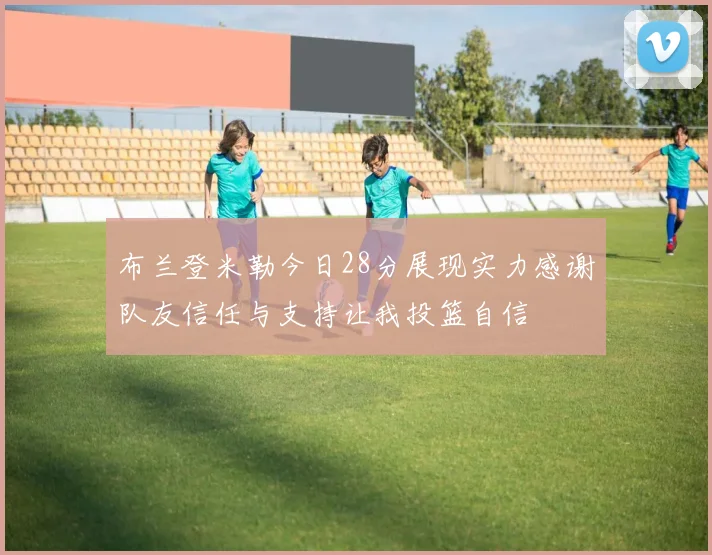 布兰登米勒今日28分展现实力感谢队友信任与支持让我投篮自信