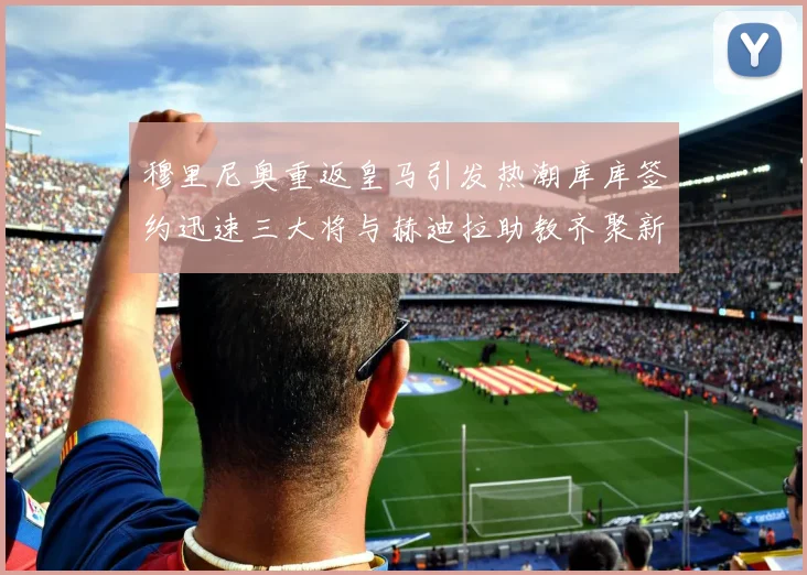 穆里尼奥重返皇马引发热潮库库签约迅速三大将与赫迪拉助教齐聚新阵容