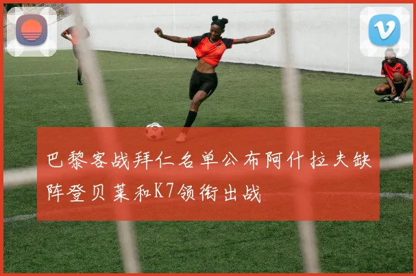 巴黎客战拜仁名单公布阿什拉夫缺阵登贝莱和K7领衔出战