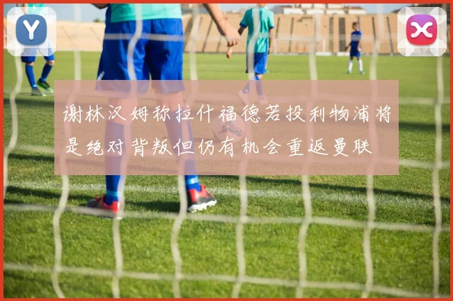 谢林汉姆称拉什福德若投利物浦将是绝对背叛但仍有机会重返曼联