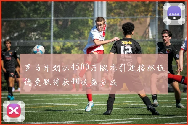 罗马计划以4500万欧元引进格林伍德曼联将获40收益分成