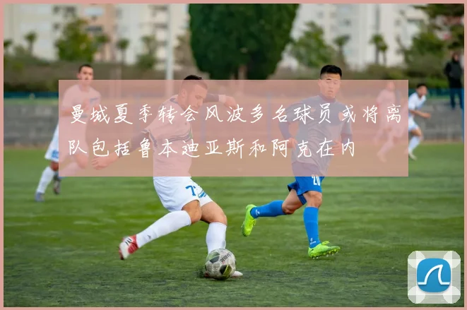 曼城夏季转会风波多名球员或将离队包括鲁本迪亚斯和阿克在内