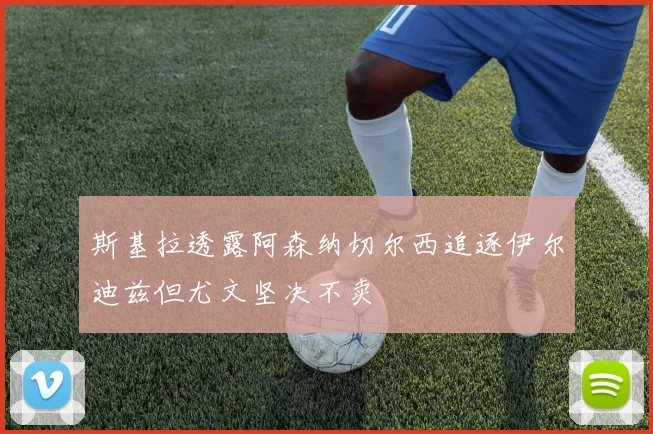 斯基拉透露阿森纳切尔西追逐伊尔迪兹但尤文坚决不卖