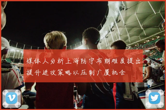 媒体人分析上海防守布朗难度提出提升进攻策略以压制广厦机会